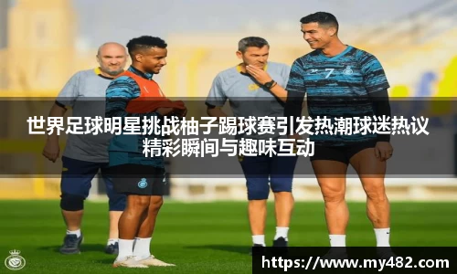 世界足球明星挑战柚子踢球赛引发热潮球迷热议精彩瞬间与趣味互动